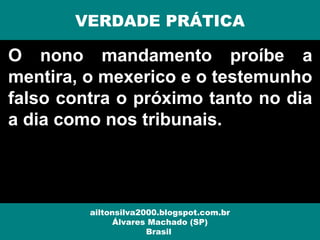O nono mandamento proíbe a
mentira, o mexerico e o testemunho
falso contra o próximo tanto no dia
a dia como nos tribunais.
VERDADE PRÁTICA
ailtonsilva2000.blogspot.com.br
Álvares Machado (SP)
Brasil
 