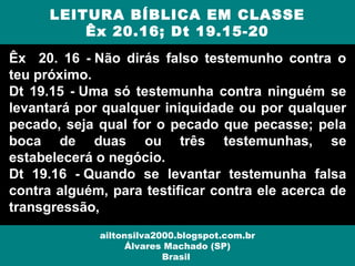 Êx 20. 16 - Não dirás falso testemunho contra o
teu próximo.
Dt 19.15 - Uma só testemunha contra ninguém se
levantará por qualquer iniquidade ou por qualquer
pecado, seja qual for o pecado que pecasse; pela
boca de duas ou três testemunhas, se
estabelecerá o negócio.
Dt 19.16 - Quando se levantar testemunha falsa
contra alguém, para testificar contra ele acerca de
transgressão,
LEITURA BÍBLICA EM CLASSE
Êx 20.16; Dt 19.15-20
ailtonsilva2000.blogspot.com.br
Álvares Machado (SP)
Brasil
 