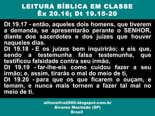 Dt 19.17 - então, aqueles dois homens, que tiverem
a demanda, se apresentarão perante o SENHOR,
diante dos sacerdotes e dos juízes que houver
naqueles dias.
Dt 19.18 - E os juízes bem inquirirão; e eis que,
sendo a testemunha falsa testemunha, que
testificou falsidade contra seu irmão,
Dt 19.19 - far-lhe-eis como cuidou fazer a seu
irmão; e, assim, tirarás o mal do meio de ti,
Dt 19.20 - para que os que ficarem o ouçam, e
temam, e nunca mais tornem a fazer tal mal no
meio de ti.
LEITURA BÍBLICA EM CLASSE
Êx 20.16; Dt 19.15-20
ailtonsilva2000.blogspot.com.br
Álvares Machado (SP)
Brasil
 