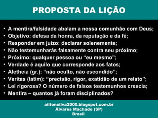 PROPOSTA DA LIÇÃO
ailtonsilva2000.blogspot.com.br
Álvares Machado (SP)
Brasil
• A mentira/falsidade abalam a nossa comunhão com Deus;
• Objetivo: defesa da honra, da reputação e da fé;
• Responder em juízo: declarar solenemente;
• Não testemunharás falsamente contra seu próximo;
• Próximo: qualquer pessoa ou “eu mesmo”;
• Verdade é aquilo que corresponde aos fatos;
• Aletheia (gr.): “não oculto, não escondido”;
• Veritas (latim): “precisão, rigor, exatidão de um relato”;
• Lei rigorosa? O número de falsos testemunhos crescia;
• Mentira – quantos já foram disciplinados?
 