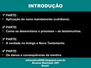 1ª PARTE:
• Aplicação do nono mandamento (cotidiano).
2ª PARTE:
• Como se desenrolava o processo – as testemunhas.
3ª PARTE:
• A verdade no Antigo e Novo Testamento.
4ª PARTE:
• Os danos e consequências da mentira.
INTRODUÇÃO
ailtonsilva2000.blogspot.com.br
Álvares Machado (SP)
Brasil
 