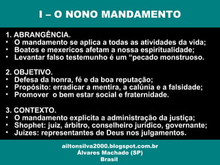 1. ABRANGÊNCIA.
• O mandamento se aplica a todas as atividades da vida;
• Boatos e mexericos afetam a nossa espiritualidade;
• Levantar falso testemunho é um “pecado monstruoso.
2. OBJETIVO.
• Defesa da honra, fé e da boa reputação;
• Propósito: erradicar a mentira, a calúnia e a falsidade;
• Promover o bem estar social e fraternidade.
3. CONTEXTO.
• O mandamento explicita a administração da justiça;
• Shophet: juiz, árbitro, conselheiro jurídico, governante;
• Juízes: representantes de Deus nos julgamentos.
I – O NONO MANDAMENTO
ailtonsilva2000.blogspot.com.br
Álvares Machado (SP)
Brasil
 