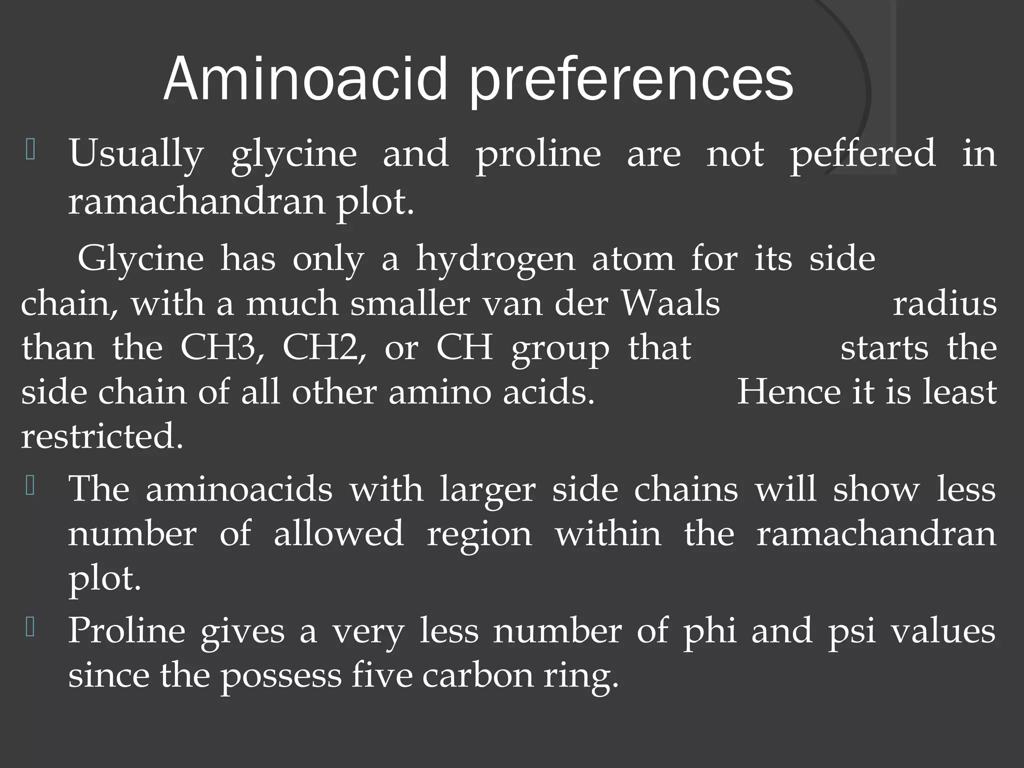 Aminoacid preferences
 Usually glycine and proline are not peffered in
ramachandran plot.
Glycine has only a hydrogen atom for its side
chain, with a much smaller van der Waals radius
than the CH3, CH2, or CH group that starts the
side chain of all other amino acids. Hence it is least
restricted.
 The aminoacids with larger side chains will show less
number of allowed region within the ramachandran
plot.
 Proline gives a very less number of phi and psi values
since the possess five carbon ring.
 