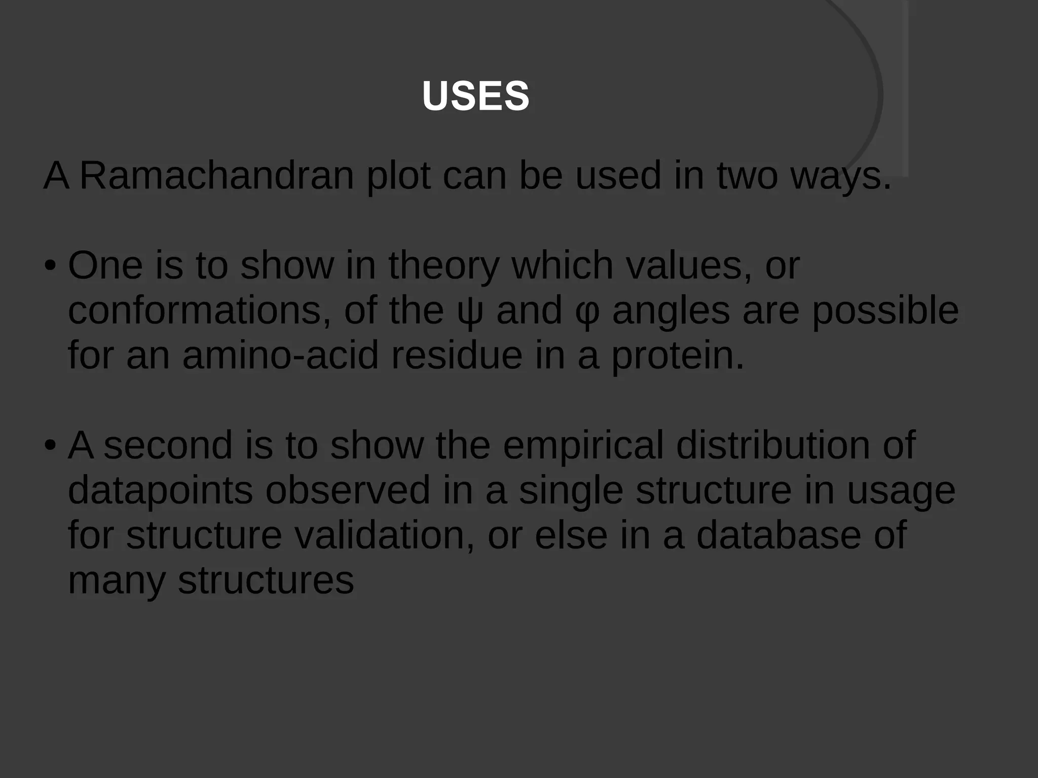 USES
A Ramachandran plot can be used in two ways.
● One is to show in theory which values, or
conformations, of the ψ and φ angles are possible
for an amino-acid residue in a protein.
● A second is to show the empirical distribution of
datapoints observed in a single structure in usage
for structure validation, or else in a database of
many structures
 