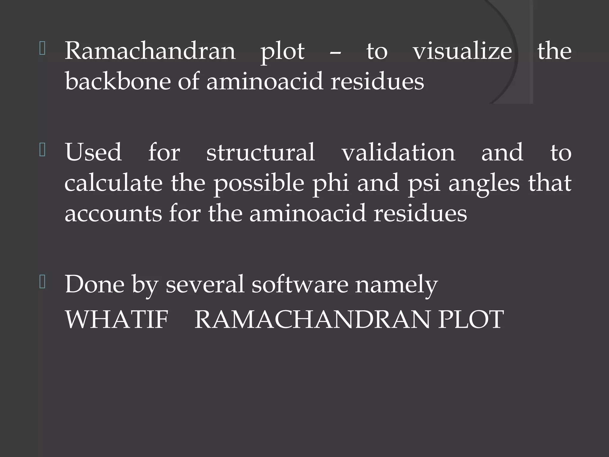  Ramachandran plot – to visualize the
backbone of aminoacid residues
 Used for structural validation and to
calculate the possible phi and psi angles that
accounts for the aminoacid residues
 Done by several software namely
WHATIF RAMACHANDRAN PLOT
 