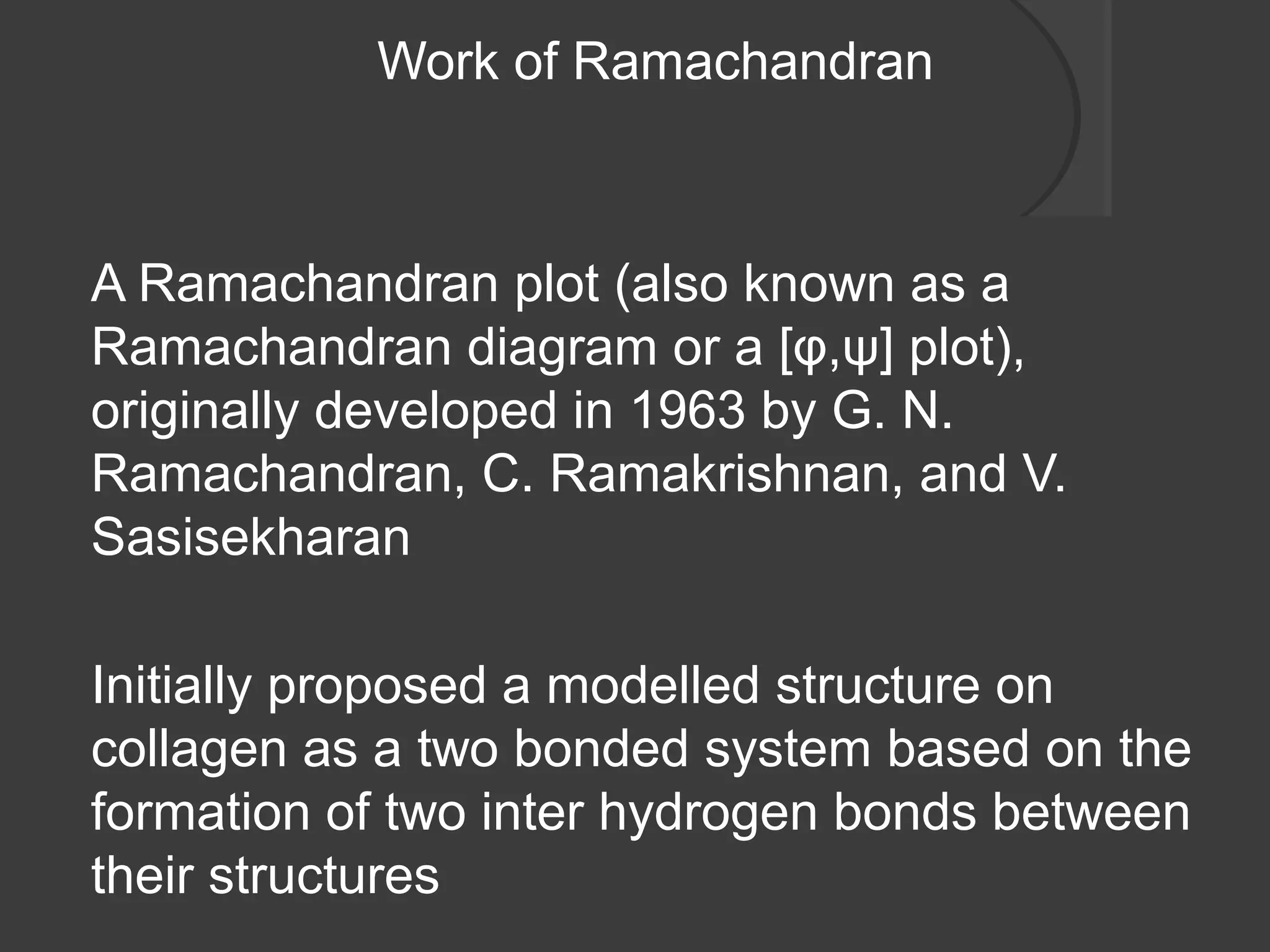 Work of Ramachandran
A Ramachandran plot (also known as a
Ramachandran diagram or a [φ,ψ] plot),
originally developed in 1963 by G. N.
Ramachandran, C. Ramakrishnan, and V.
Sasisekharan
Initially proposed a modelled structure on
collagen as a two bonded system based on the
formation of two inter hydrogen bonds between
their structures
 