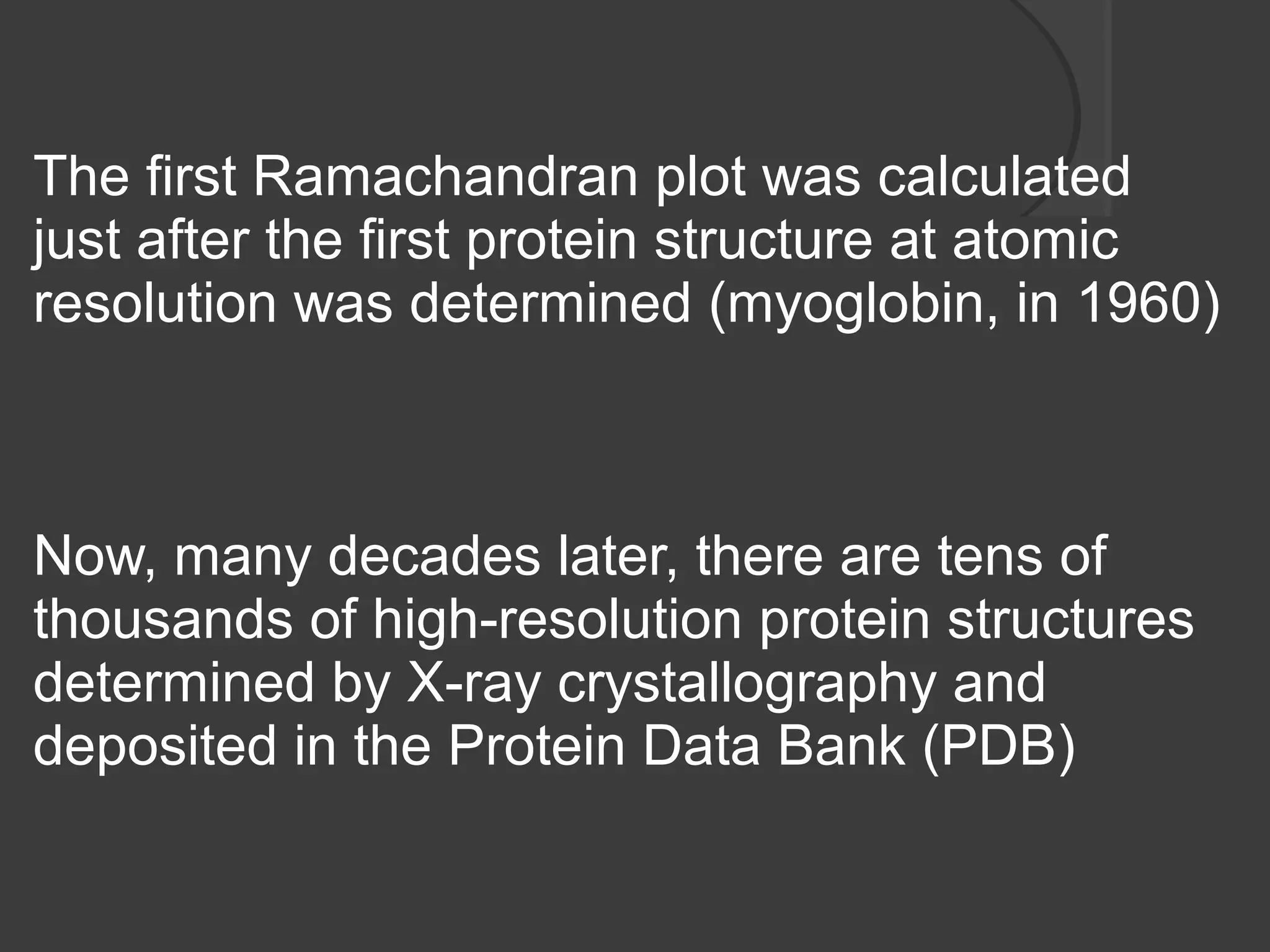 The first Ramachandran plot was calculated
just after the first protein structure at atomic
resolution was determined (myoglobin, in 1960)
Now, many decades later, there are tens of
thousands of high-resolution protein structures
determined by X-ray crystallography and
deposited in the Protein Data Bank (PDB)
 