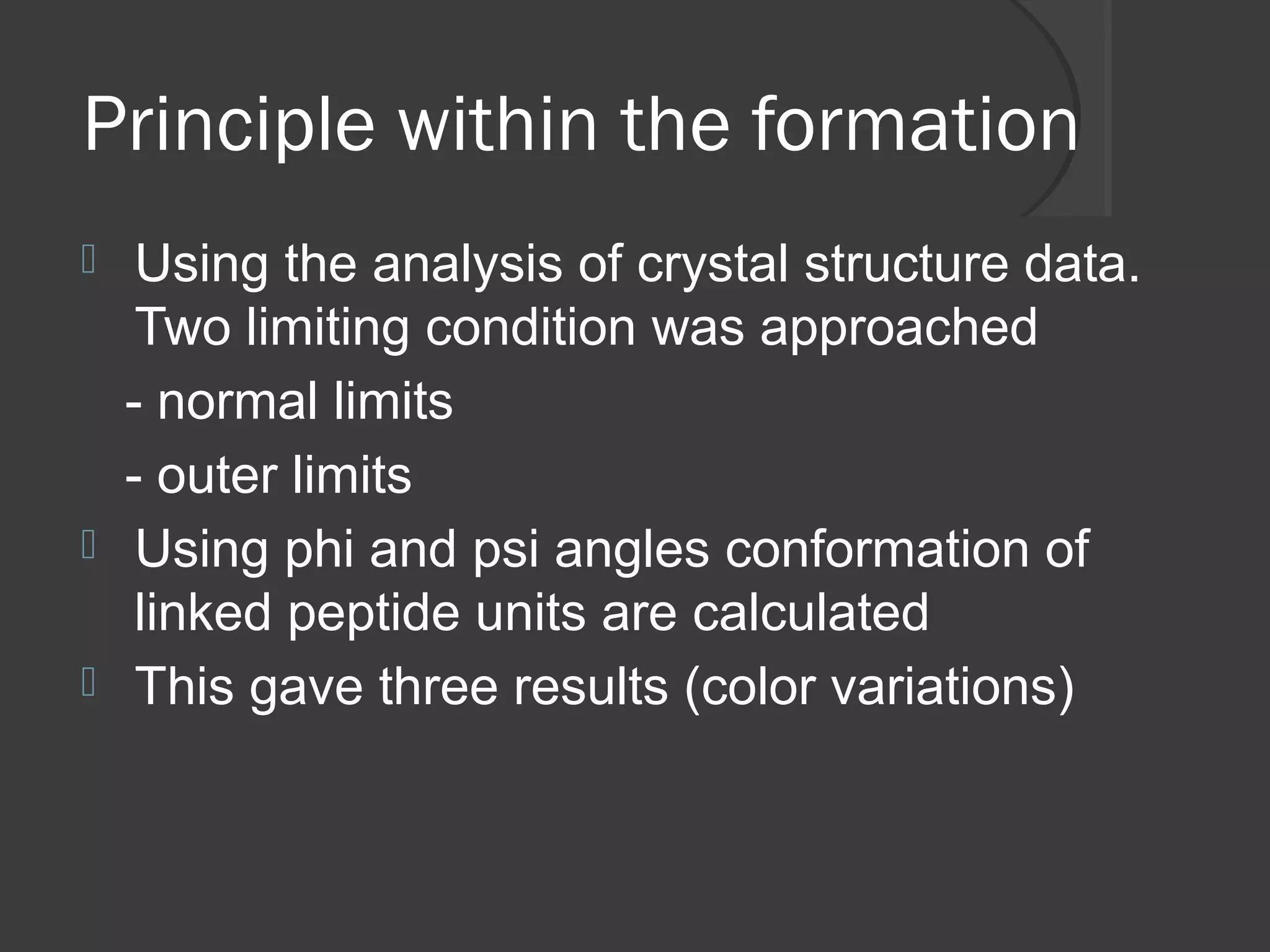 Principle within the formation
 Using the analysis of crystal structure data.
Two limiting condition was approached
- normal limits
- outer limits
 Using phi and psi angles conformation of
linked peptide units are calculated
 This gave three results (color variations)
 