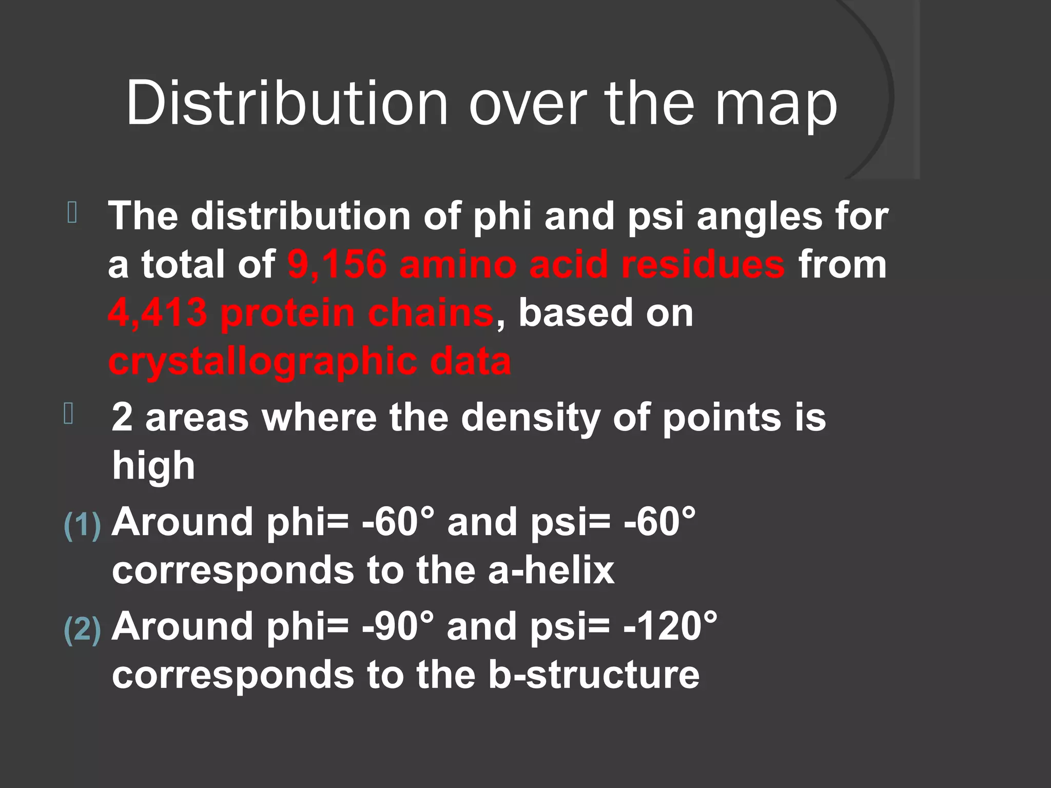 Distribution over the map
 The distribution of phi and psi angles for
a total of 9,156 amino acid residues from
4,413 protein chains, based on
crystallographic data
 2 areas where the density of points is
high
(1) Around phi= -60° and psi= -60°
corresponds to the a-helix
(2) Around phi= -90° and psi= -120°
corresponds to the b-structure
 