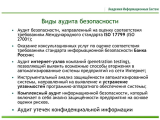 Виды аудита безопасности
• Аудит безопасности, направленный на оценку соответствия
требованиям Международного стандарта ISO 17799 (ISO
27001);
• Оказание консультационных услуг по оценке соответствия
требованиям стандарта информационной безопасности Банка
России;
• Аудит интернет-узлов компаний (penetration testing),
позволяющий выявить возможные способы вторжения в
автоматизированные системы предприятий из сети Интернет;
• Инструментальный анализ защищённости автоматизированной
системы, направленный на выявление и устранение
уязвимостей программно-аппаратного обеспечения системы;
• Комплексный аудит информационной безопасности, который
включает в себя анализ защищённости предприятия на основе
оценки рисков.
• Аудит утечек конфиденциальной информации
 