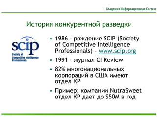 История конкурентной разведки
• 1986 – рождение SCIP (Society
of Competitive Intelligence
Professionals) – www.scip.org
• 1991 – журнал CI Review
• 82% многонациональных
корпораций в США имеют
отдел КР
• Пример: компании NutraSweet
отдел КР дает до $50M в год
 
