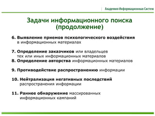 6. Выявление приемов психологического воздействия
в информационных материалах
7. Определение заказчиков или владельцев
тех или иных информационных материалов
8. Определение авторства информационных материалов
9. Противодействие распространению информации
10. Нейтрализация негативных последствий
распространения информации
11. Раннее обнаружение массированных
информационных кампаний
Задачи информационного поиска
(продолжение)
 