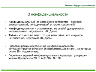 О конфиденциальности
• Конфиденциальный (от латинского confidentia – доверие) -
доверительный, не подлежащий огласке, секретный
• Конфиденциальная - откровенная, по особой доверенности,
неоглашаемая, задушевная (В. Даль)
• Тайна - кто чего не знает, то для него тайна, все сокрытое,
неизвестное, неведомое (В. Даль)
• Правовой режим обеспечения конфиденциальности
регламентируется в России 26 нормативными актами, из которых
около 20 – подзаконные.
• Перечень сведений конфиденциального характера утвержден
Указом Президента РФ от 6.03.97г. № 188
 