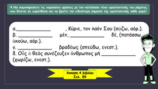 4.Να συμπληρώσετε τις παρακάτω φράσεις με τον κατάλληλο τύπο προστακτικής του ρήματος
που δίνεται σε παρένθεση και να βρείτε την ειδικότερη σημασία της προστακτικής κάθε φορά:
α.___________ , Κύριε, τον λαόν Σου (σῴζω, αόρ.).
β. ___________ μέν, ___________ δέ, (πατάσσω,
ἀκούω, αόρ.).
γ. ___________ βραδέως (σπεύδω, ενεστ.).
δ. Οὗς ὁ θεός συνέζευξεν ἄνθρωπος μή ___________
(χωρίζω, ενεστ.).
Άσκηση 4 βιβλίου
Σελ. 89
 