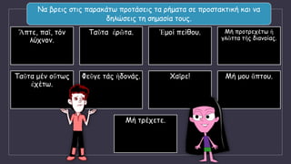 Να βρεις στις παρακάτω προτάσεις τα ρήματα σε προστακτική και να
δηλώσεις τη σημασία τους.
Ἅπτε, παῖ, τόν
λύχνον.
Ταῦτα ἐρῶτα. Ἐμοί πείθου. Μή προτρεχέτω ἡ
γλῶττα τῆς διανοίας.
Ταῦτα μέν οὕτως
ἐχέτω.
Φεῦγε τάς ἡδονάς. Χαῖρε! Μή μου ἅπτου.
Μή τρέχετε.
 