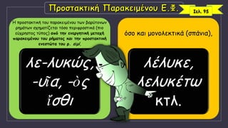 Η προστακτική του παρακειμένου των βαρύτονων
ρημάτων σχηματίζεται τόσο περιφραστικά (πιο
εύχρηστος τύπος) από την ενεργητική μετοχή
παρακειμένου του ρήματος και την προστακτική
ενεστώτα του ρ. εἰμί,
λε-λυκώς,
-υῖα, -ὸς
ἴσθι
όσο και μονολεκτικά (σπάνια),
λέλυκε,
λελυκέτω
κτλ.
Σελ. 95
 