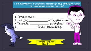 1. Να συμπληρώσετε τις παρακάτω προτάσεις με τους κατάλληλους τύπους
της προστακτικής ενεστώτα του ρ.εἰμί:
α. Γενναῖοι ὑμεῖς ___________.
β. Εὐτυχής ___________ ὅστις φίλους ἔχει.
γ. Ὦ νεανία, ___________ φιλαλήθης.
δ. ___________, ὦ νέοι, πολυμαθεῖς.
Άσκηση 1 βιβλίου
Σελ. 96
 