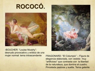 ROCOCÓ.
-BOUCHER: “Louise Murphy”:
desnudo provocativo y erótico de una
mujer normal: tema intrascendente FRAGONARD: “El Columpio” – Figura de
elegancia elaborada, con vestido muy
“artificioso” que contrasta con la libertad
de la naturaleza, que domina el cuadro.
Pincelada pastosa y suelta. Tema galante.
 