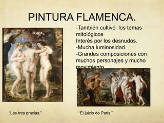 PINTURA FLAMENCA.
-También cultivó los temas
mitológicos
Interés por los desnudos.
-Mucha luminosidad.
-Grandes composiciones con
muchos personajes y mucho
movimiento.
“Las tres gracias.” “El juicio de Paris.”
 