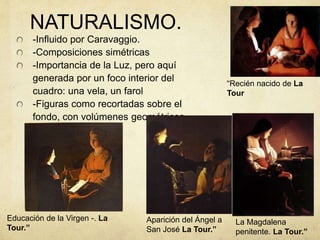 NATURALISMO.
-Influido por Caravaggio.
-Composiciones simétricas
-Importancia de la Luz, pero aquí
generada por un foco interior del
cuadro: una vela, un farol
-Figuras como recortadas sobre el
fondo, con volúmenes geométricos
La Magdalena
penitente. La Tour.”
“Recién nacido de La
Tour
Educación de la Virgen -. La
Tour.”
Aparición del Ángel a
San José La Tour.”
 