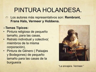 PINTURA HOLANDESA.
Los autores más representativos son: Rembrant,
Frans Hals, Vermeer y Hobbena.
--Temas Típicos:
• Pintura religiosa de pequeño
tamaño, para las casas,
• Retrato individual y colectivo(
miembros de la misma
corporación),
• Pintura de Género ( Paisajes
y Bodegones) de pequeño
tamaño para las casas de la
burguesía
“La encajera. Vermeer.”
 