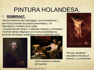 PINTURA HOLANDESA.
REMBRANT.
-Mucha influencia de Caravaggio: usa el tenebrismo, (
pero la luz procede de propios personajes) y el
naturalismo ( modelos de la calle).
-.Importancia del retrato ( a distintas edades) y el bodegón
-También temas religiosos con mucha sensibilidad ej.
Escenas del Antiguo testamento para la población judía.
“El buey desollado.”
naturalismo llevado al
extremo. Luz tenebrista
Judit cortando la cabeza
del bautista
 