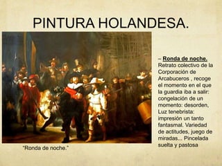 PINTURA HOLANDESA.
“Ronda de noche.”
– Ronda de noche.
Retrato colectivo de la
Corporación de
Arcabuceros , recoge
el momento en el que
la guardia iba a salir:
congelación de un
momento: desorden,
Luz tenebrista:
impresión un tanto
fantasmal. Variedad
de actitudes, juego de
miradas... Pincelada
suelta y pastosa
 