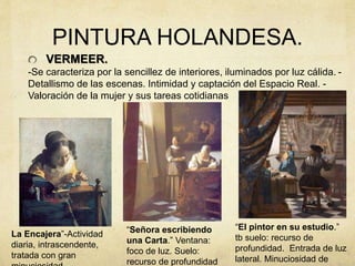 PINTURA HOLANDESA.
VERMEER.
-Se caracteriza por la sencillez de interiores, iluminados por luz cálida. -
Detallismo de las escenas. Intimidad y captación del Espacio Real. -
Valoración de la mujer y sus tareas cotidianas
“Señora escribiendo
una Carta.” Ventana:
foco de luz. Suelo:
recurso de profundidad
“El pintor en su estudio.”
tb suelo: recurso de
profundidad. Entrada de luz
lateral. Minuciosidad de
La Encajera”-Actividad
diaria, intrascendente,
tratada con gran
 