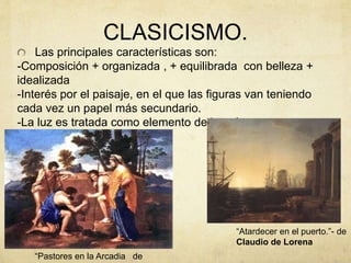 CLASICISMO.
Las principales características son:
-Composición + organizada , + equilibrada con belleza +
idealizada
-Interés por el paisaje, en el que las figuras van teniendo
cada vez un papel más secundario.
-La luz es tratada como elemento de interés aunque no
encontramos tenebrismo.
“Atardecer en el puerto.”- de
Claudio de Lorena
“Pastores en la Arcadia de
 