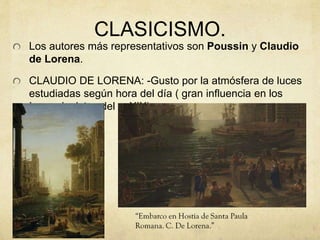 CLASICISMO.
Los autores más representativos son Poussin y Claudio
de Lorena.
CLAUDIO DE LORENA: -Gusto por la atmósfera de luces
estudiadas según hora del día ( gran influencia en los
Impresionistas del s. XIX)
 