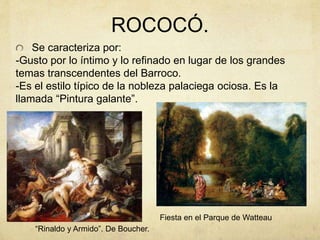 ROCOCÓ.
Se caracteriza por:
-Gusto por lo íntimo y lo refinado en lugar de los grandes
temas transcendentes del Barroco.
-Es el estilo típico de la nobleza palaciega ociosa. Es la
llamada “Pintura galante”.
“Rinaldo y Armido”. De Boucher.
Fiesta en el Parque de Watteau
 