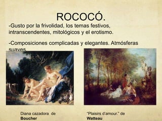 ROCOCÓ.
-Gusto por la frivolidad, los temas festivos,
intranscendentes, mitológicos y el erotismo.
-Composiciones complicadas y elegantes. Atmósferas
suaves.
Diana cazadora de
Boucher
“Plaisirs d’amour.” de
Watteau
 