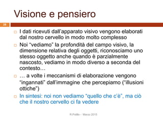 Visione e pensiero
 I dati ricevuti dall’apparato visivo vengono elaborati
dal nostro cervello in modo molto complesso
 Noi “vediamo” la profondità del campo visivo, la
dimensione relativa degli oggetti, riconosciamo uno
stesso oggetto anche quando è parzialmente
nascosto, vediamo in modo diverso a seconda del
contesto…
 … a volte i meccanismi di elaborazione vengono
“ingannati” dall’immagine che percepiamo (“illusioni
ottiche”)
 In sintesi: noi non vediamo “quello che c’è”, ma ciò
che il nostro cervello ci fa vedere
R.Polillo - Marzo 2015
28
 