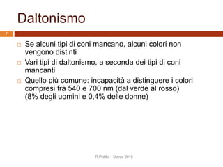 Daltonismo
 Se alcuni tipi di coni mancano, alcuni colori non
vengono distinti
 Vari tipi di daltonismo, a seconda dei tipi di coni
mancanti
 Quello più comune: incapacità a distinguere i colori
compresi fra 540 e 700 nm (dal verde al rosso)
(8% degli uomini e 0,4% delle donne)
R.Polillo - Marzo 2015
7
 