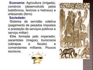 Economia: Agricultura (irrigada),
comércio (desenvolvido pelos
babilônicos, fenícios e hebreus) e
artesanato (ferro)
Sociedade:
•Sistema de servidão coletiva
(pagamento de pesados impostos
e prestação de serviços públicos e
serviço militar)
•Elite formada pelo imperador,
sacerdotes (magos), burocracia
(sátrapas e fiscais) e
comandantes militares. Poucos
escravos.
 
