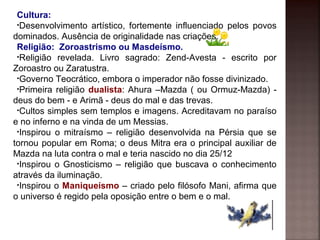 Cultura:
•Desenvolvimento artístico, fortemente influenciado pelos povos
dominados. Ausência de originalidade nas criações.
Religião: Zoroastrismo ou Masdeísmo.
•Religião revelada. Livro sagrado: Zend-Avesta - escrito por
Zoroastro ou Zaratustra.
•Governo Teocrático, embora o imperador não fosse divinizado.
•Primeira religião dualista: Ahura –Mazda ( ou Ormuz-Mazda) -
deus do bem - e Arimã - deus do mal e das trevas.
•Cultos simples sem templos e imagens. Acreditavam no paraíso
e no inferno e na vinda de um Messias.
•Inspirou o mitraísmo – religião desenvolvida na Pérsia que se
tornou popular em Roma; o deus Mitra era o principal auxiliar de
Mazda na luta contra o mal e teria nascido no dia 25/12
•Inspirou o Gnosticismo – religião que buscava o conhecimento
através da iluminação.
•Inspirou o Maniqueísmo – criado pelo filósofo Mani, afirma que
o universo é regido pela oposição entre o bem e o mal.
 