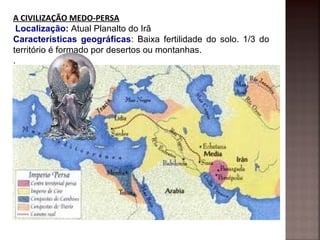 A CIVILIZAÇÃO MEDO-PERSA
 Localização: Atual Planalto do Irã
Características geográficas: Baixa fertilidade do solo. 1/3 do
território é formado por desertos ou montanhas.
.
 