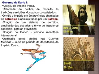 Governo de Dário I:
•Apogeu do Império Persa.
•Retomada da política de respeito às
tradições e religiões dos povos conquistados.
•Dividiu o Império em 20 províncias chamadas
de Satrápias e administradas por um Sátrapa.
•Criação de um sistema de correios,
ampliação das estradas e envio de inspetores
especiais para as províncias.
•Criação do Dárico - unidade monetária
internacional.
•Derrotado pelos gregos nas Guerras
Médicas – início do período de decadência do
Império Persa.
 