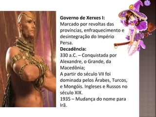 Governo de Xerxes I:
Marcado por revoltas das
províncias, enfraquecimento e
desintegração do Império
Persa.
Decadência:
330 a.C. – Conquistada por
Alexandre, o Grande, da
Macedônia;
A partir do século VII foi
dominada pelos Árabes, Turcos,
e Mongóis. Ingleses e Russos no
século XIX.
1935 – Mudança do nome para
Irã.
 
