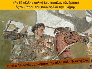 τὴν δὲ (ἄλλην πόλιν) Βουκεφάλαν (ὠνόμασε)
ἐς τοῦ ἵππου τοῦ Βουκεφάλα τὴν μνήμην,
 