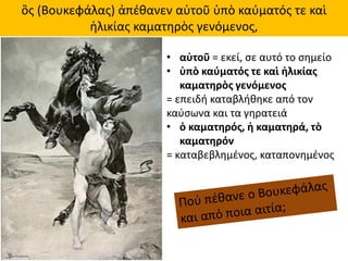 ὃς (Βουκεφάλας) ἀπέθανεν αὐτοῦ ὑπὸ καύματός τε καὶ
ἡλικίας καματηρὸς γενόμενος,
• αὐτοῦ = εκεί, σε αυτό το σημείο
• ὑπὸ καύματός τε καὶ ἡλικίας
καματηρὸς γενόμενος
= επειδή καταβλήθηκε από τον
καύσωνα και τα γηρατειά
• ὁ καματηρός, ἡ καματηρά, τὸ
καματηρόν
= καταβεβλημένος, καταπονημένος
 