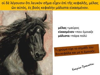 οἱ δὲ λέγουσιν ὅτι λευκὸν σῆμα εἶχεν ἐπὶ τῆς κεφαλῆς, μέλας
ὢν αὐτός, ἐς βοὸς κεφαλὴν μάλιστα εἰκασμένον.
μέλας =μαύρος
εἰκασμένον =που έμοιαζε
μάλιστα =πάρα πολύ
 