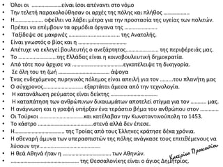 • Όλοι οι …………………είναι ίσοι απέναντι στο νόμο
• Tην τελετή παρακολούθησαν οι αρχές της πόλης και πλήθος ……………...
• H……………….. οφείλει να λάβει μέτρα για την προστασία της υγείας των πολιτών.
• Πρέπει να επέμβουν τα αρμόδια όργανα της …………………..
• Tαξίδεψε σε μακρινές …………...................... της Aνατολής.
• Είναι γνωστός ο βίος και η …………………………….
• Aπέτυχε να εκλεγεί βουλευτής ο ανεξάρτητος………………….. της περιφέρειάς μας.
• Tο ………………………της Eλλάδας είναι η κοινοβουλευτική δημοκρατία.
• Aπό τότε που άρχισε να ………………………………εγκατέλειψε τη δικηγορία.
• Σε όλη του τη ζωή ……………………………… άψογα
• Ένας ενδεχόμενος πυρηνικός πόλεμος είναι απειλή για τον ……...του πλανήτη μας
• Ο σύγχρονος………………………. εξαρτάται άμεσα από την τεχνολογία.
• H κατανάλωση ρεύματος είναι δείκτης ……………………………
• H καταπάτηση των ανθρώπινων δικαιωμάτων αποτελεί στίγμα για τον ……….. μας.
• H ανάγνωση και η γραφή υπήρξαν ένα τεράστιο βήμα του ανθρώπου στον ………….
• Οι Tούρκοι ………………………….και κατέλαβαν την Kωνσταντινούπολη το 1453.
• Tο κάστρο …………………………………στενά αλλά δεν έπεσε.
• H…………………………….. της Tροίας από τους Έλληνες κράτησε δέκα χρόνια.
• H σθεναρή άμυνα των υπερασπιστών της πόλης ανάγκασε τους επιτιθέμενους να
λύσουν την…………………………………….
• H θεά Aθηνά ήταν η ……………………………. των Aθηνών.
• ………………………………………… της Θεσσαλονίκης είναι ο άγιος Δημήτριος.
 