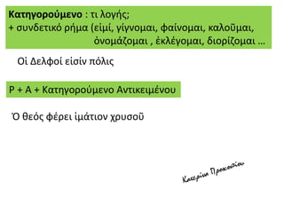 Οἱ Δελφοί εἰσίν πόλις
Κατηγορούμενο : τι λογής;
+ συνδετικό ρήμα (εἰμί, γίγνομαι, φαίνομαι, καλοῦμαι,
ὀνομάζομαι , ἐκλέγομαι, διορίζομαι …
Ρ + Α + Κατηγορούμενο Αντικειμένου
Ὁ θεός φέρει ἱμάτιον χρυσοῦ
 