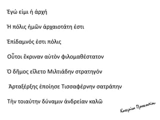Ἐγώ εἰμι ἡ ἀρχή
Ἡ πόλις ἡμῶν ἀρχαιοτάτη ἐστι
Ἐπίδαμνός ἐστι πόλις
Οὗτοι ἔκριναν αὐτὸν φιλομαθέστατον
Ὁ δῆμος εἵλετο Μιλτιάδην στρατηγόν
Ἀρταξέρξης ἐποίησε Τισσαφέρνην σατράπην
Τὴν τοιαύτην δύναμιν ἀνδρείαν καλῶ
 