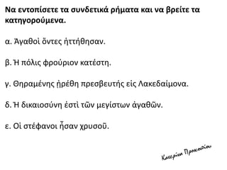 Να εντοπίσετε τα συνδετικά ρήματα και να βρείτε τα
κατηγορούμενα.
α. Ἀγαθοὶ ὄντες ἡττήθησαν.
β. Ἡ πόλις φρούριον κατέστη.
γ. Θηραμένης ᾑρέθη πρεσβευτής εἰς Λακεδαίμονα.
δ. Ἡ δικαιοσύνη ἐστὶ τῶν μεγίστων ἀγαθῶν.
ε. Οἱ στέφανοι ἦσαν χρυσοῦ.
 