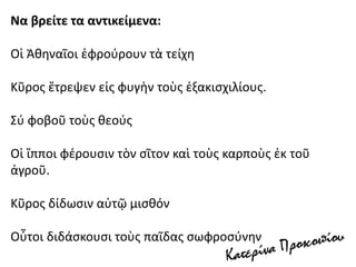 Να βρείτε τα αντικείμενα:
Οἱ Ἀθηναῖοι ἐφρούρουν τὰ τείχη
Κῦρος ἔτρεψεν εἰς φυγὴν τοὺς ἐξακισχιλίους.
Σύ φοβοῦ τοὺς θεούς
Οἱ ἵπποι φέρουσιν τὸν σῖτον καὶ τοὺς καρποὺς ἐκ τοῦ
ἀγροῦ.
Κῦρος δίδωσιν αὐτῷ μισθόν
Οὗτοι διδάσκουσι τοὺς παῖδας σωφροσύνην
 
