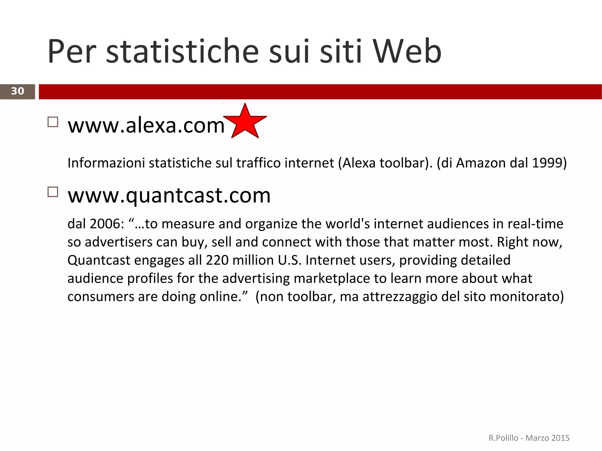 Per statistiche sui siti Web
 www.alexa.com
Informazioni statistiche sul traffico internet (Alexa toolbar). (di Amazon dal 1999)
 www.quantcast.com
dal 2006: “…to measure and organize the world's internet audiences in real-time
so advertisers can buy, sell and connect with those that matter most. Right now,
Quantcast engages all 220 million U.S. Internet users, providing detailed
audience profiles for the advertising marketplace to learn more about what
consumers are doing online.” (non toolbar, ma attrezzaggio del sito monitorato)
R.Polillo - Marzo 2015
30
 