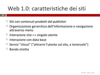 Web 1.0: caratteristiche dei siti
14
 Siti con contenuti prodotti dal publisher
 Organizzazione gerarchica dell’informazione e navigazione
attraverso menu
 Interazione sito ↔ singolo utente
 Interazione con data base
 Servizi “chiusi” (“attrarre l’utente sul sito, e tenercelo”)
 Banda stretta
R.Polillo - Marzo 2015
 