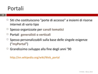 Portali
15
 Siti che costituiscono "porte di accesso" a insiemi di risorse
internet di vario tipo
 Spesso organizzate per canali tematici
 Portali generalisti o verticali
 Spesso personalizzabili sulla base delle singole esigenze
(“myPortal”)
 Grandissimo sviluppo alla fine degli anni ’90
http://en.wikipedia.org/wiki/Web_portal
R.Polillo - Marzo 2015
 
